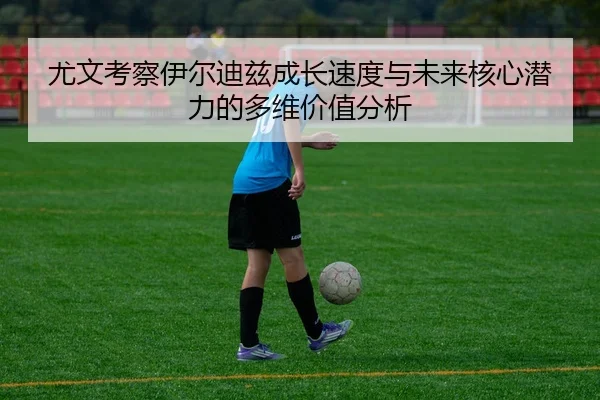尤文考察伊尔迪兹成长速度与未来核心潜力的多维价值分析