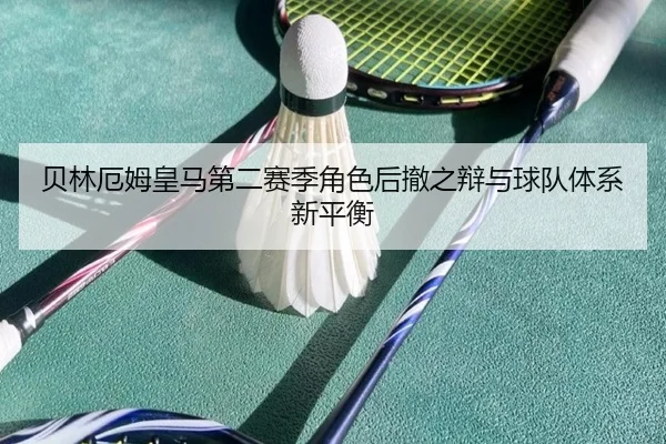 贝林厄姆皇马第二赛季角色后撤之辩与球队体系新平衡
